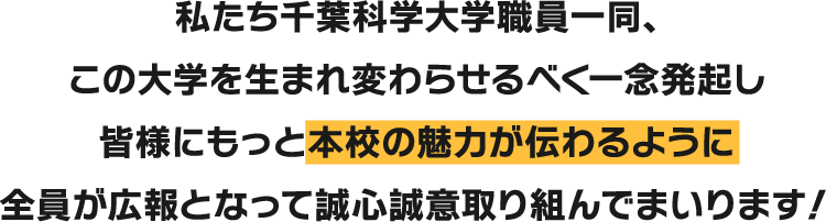 私たち千葉科学大学職員一同、この大学を生まれ変わらせるべく一念発起し皆様にもっと本校の魅力が伝わるように全員が広報となって誠心誠意取り組んでまいります！