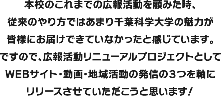 本校のこれまでの広報活動を顧みた時、従来のやり方ではあまり千葉科学大学の魅力が皆様にお届けできていなかったと感じています。ですので、広報活動リニューアルプロジェクトとしてWEBサイト・動画・地域活動の発信の3つを軸にリリースさせていただこうと思います！