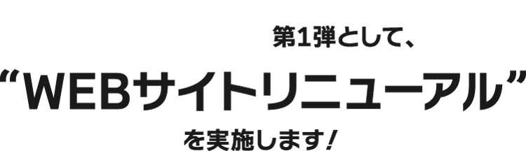 第1弾として、“WEBサイトリニューアル”を実施します！