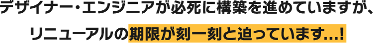 デザイナー・エンジニアが必死に構築を進めていますが、リニューアルの期限が刻一刻と迫っています...！