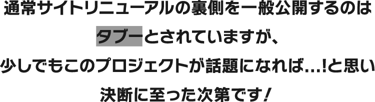 通常サイトリニューアルの裏側を一般公開するのはタブーとされていますが、少しでもこのプロジェクトが話題になれば...！と思い決断に至った次第です！